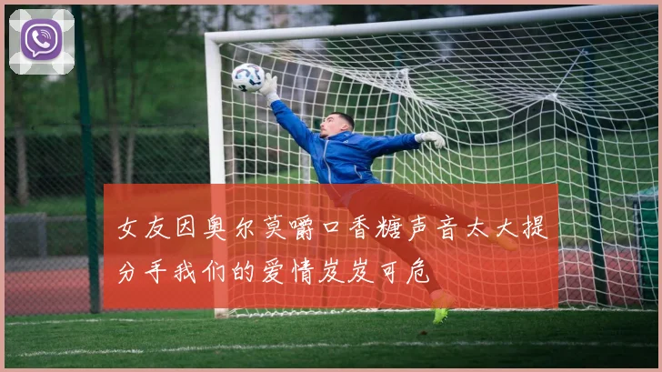 女友因奥尔莫嚼口香糖声音太大提分手我们的爱情岌岌可危