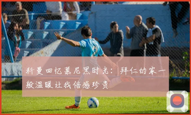 科曼回忆慕尼黑时光：拜仁的家一般温暖让我倍感珍贵