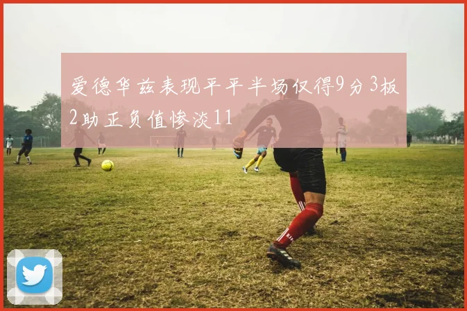 爱德华兹表现平平半场仅得9分3板2助正负值惨淡11