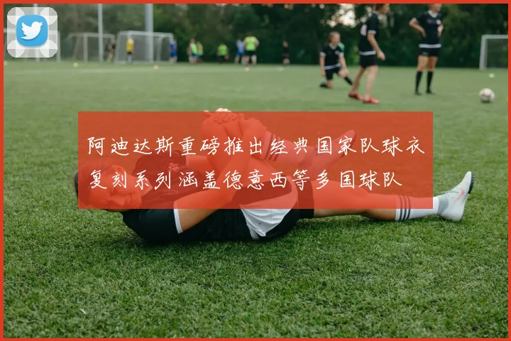 阿迪达斯重磅推出经典国家队球衣复刻系列涵盖德意西等多国球队