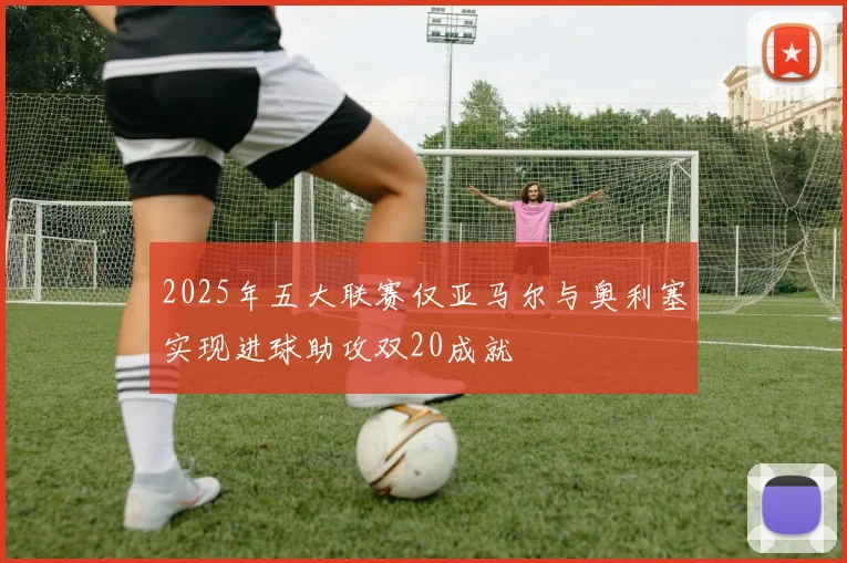2025年五大联赛仅亚马尔与奥利塞实现进球助攻双20成就