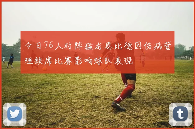 今日76人对阵猛龙恩比德因伤病管理缺席比赛影响球队表现