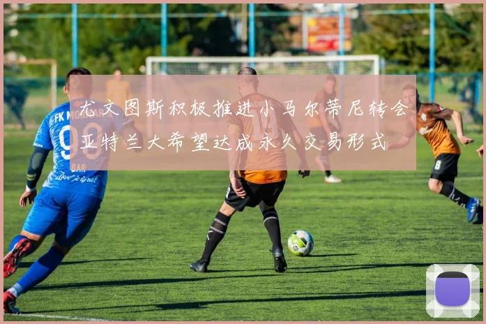 尤文图斯积极推进小马尔蒂尼转会亚特兰大希望达成永久交易形式