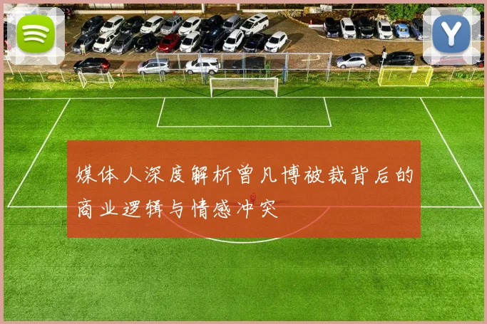 媒体人深度解析曾凡博被裁背后的商业逻辑与情感冲突
