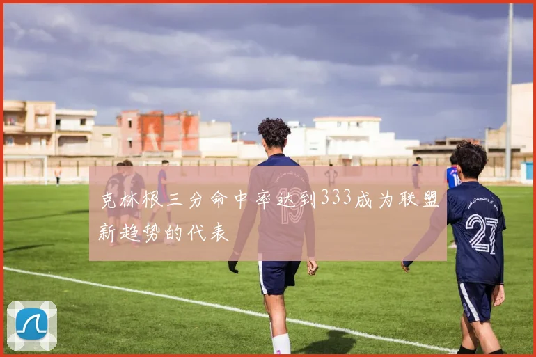 克林根三分命中率达到333成为联盟新趋势的代表