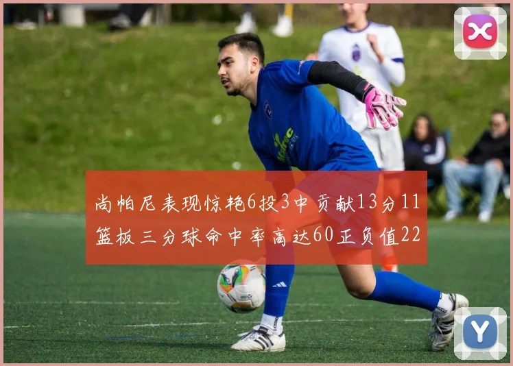 尚帕尼表现惊艳6投3中贡献13分11篮板三分球命中率高达60正负值22