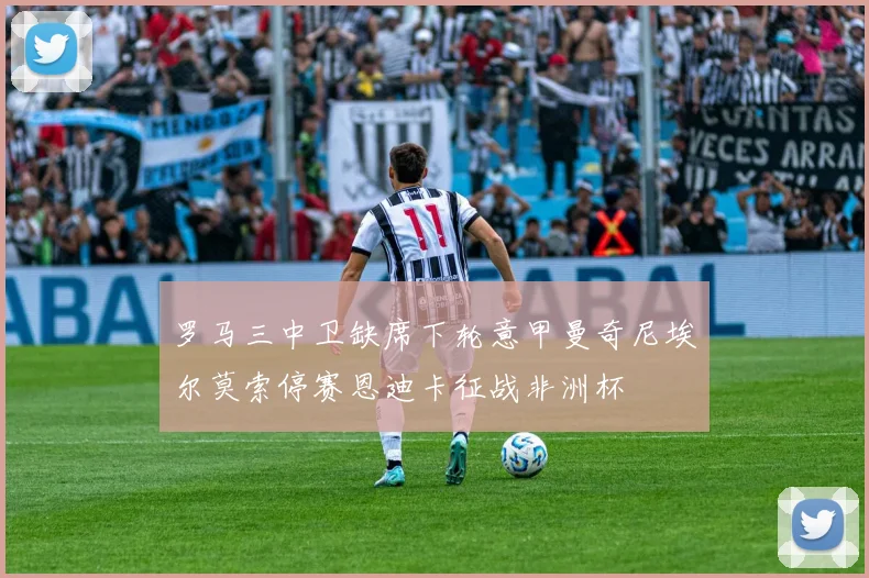 罗马三中卫缺席下轮意甲曼奇尼埃尔莫索停赛恩迪卡征战非洲杯