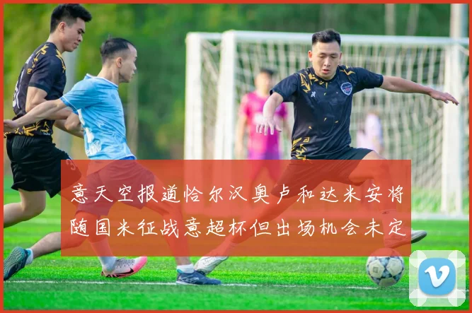 意天空报道恰尔汉奥卢和达米安将随国米征战意超杯但出场机会未定