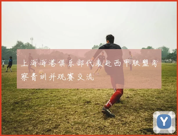 上海海港俱乐部代表赴西甲联盟考察青训并观赛交流