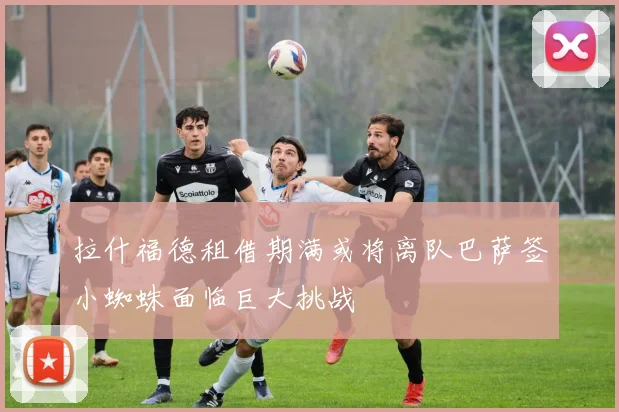 拉什福德租借期满或将离队巴萨签小蜘蛛面临巨大挑战