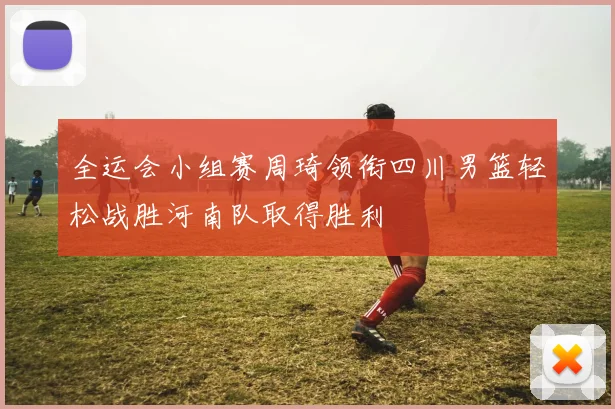 全运会小组赛周琦领衔四川男篮轻松战胜河南队取得胜利