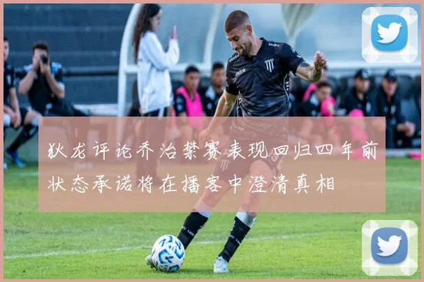 狄龙评论乔治禁赛表现回归四年前状态承诺将在播客中澄清真相