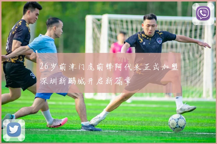 26岁前津门虎前锋阿代米正式加盟深圳新鹏城开启新篇章