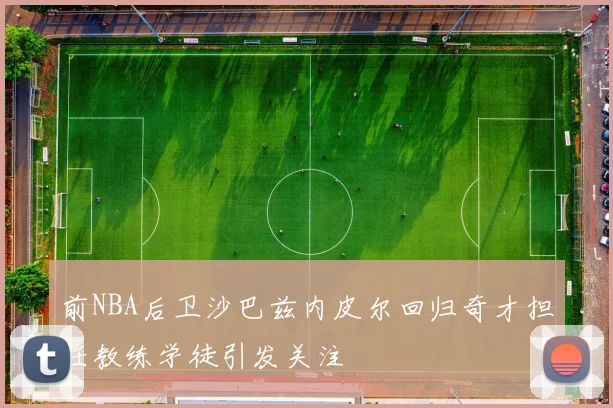 前NBA后卫沙巴兹内皮尔回归奇才担任教练学徒引发关注