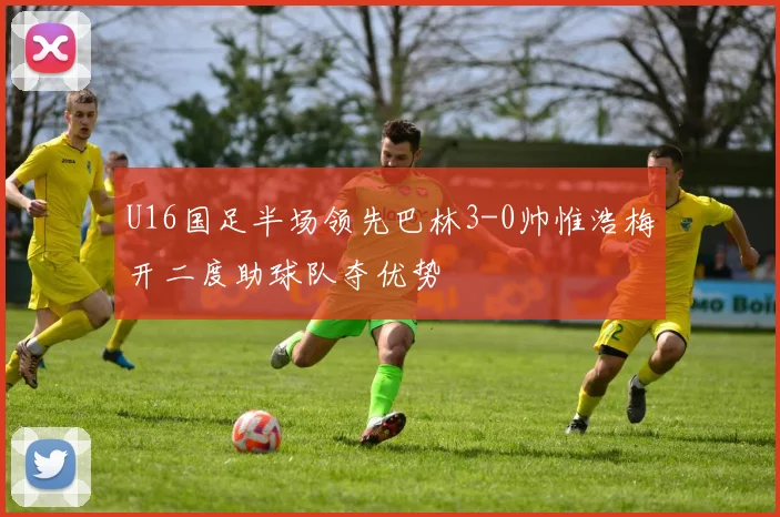 U16国足半场领先巴林3-0帅惟浩梅开二度助球队夺优势