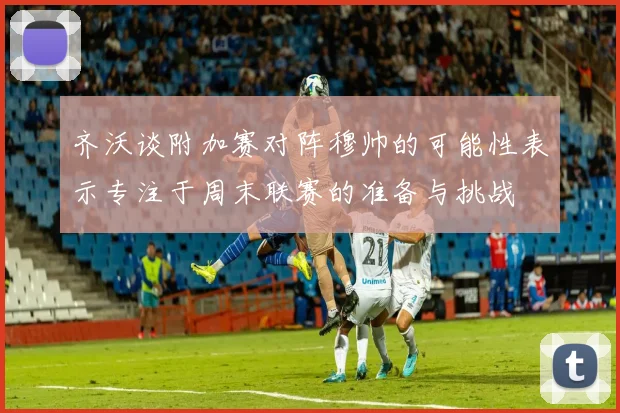 齐沃谈附加赛对阵穆帅的可能性表示专注于周末联赛的准备与挑战