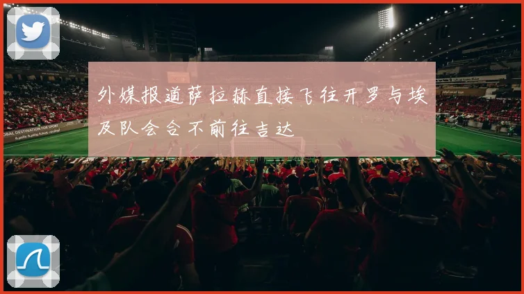 外媒报道萨拉赫直接飞往开罗与埃及队会合不前往吉达