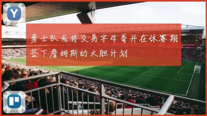 勇士队或将交易字母哥并在休赛期签下詹姆斯的大胆计划