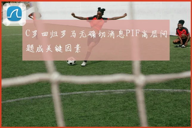 C罗回归罗马无确切消息PIF高层问题成关键因素