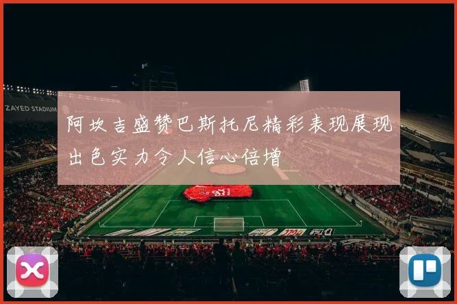 阿坎吉盛赞巴斯托尼精彩表现展现出色实力令人信心倍增