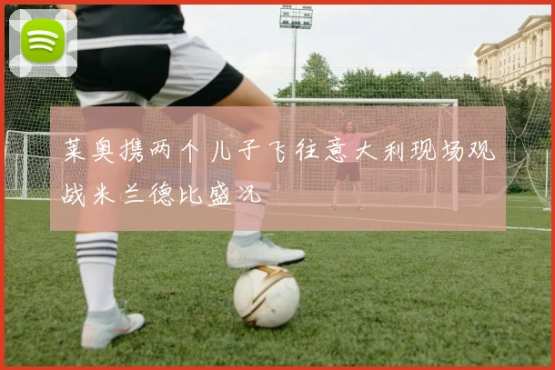 莱奥携两个儿子飞往意大利现场观战米兰德比盛况