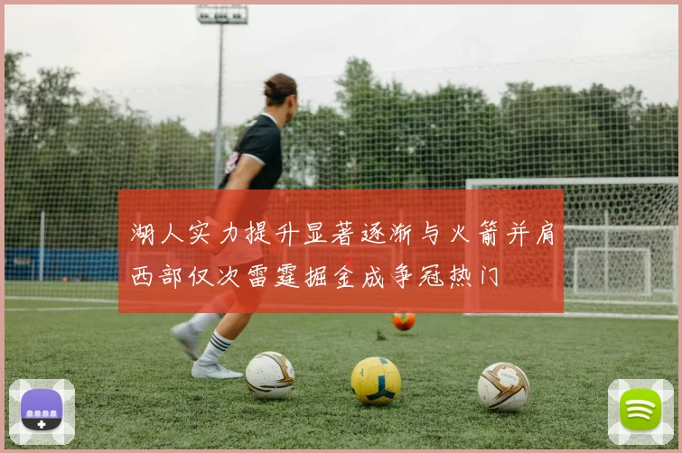 湖人实力提升显著逐渐与火箭并肩西部仅次雷霆掘金成争冠热门