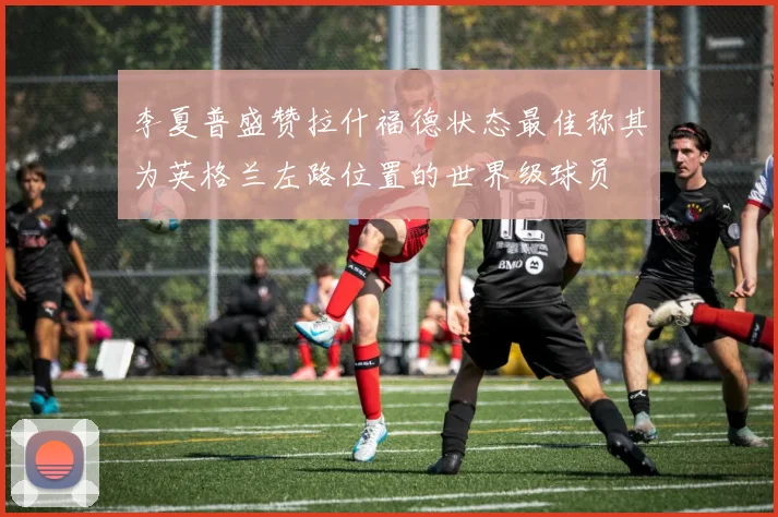 李夏普盛赞拉什福德状态最佳称其为英格兰左路位置的世界级球员