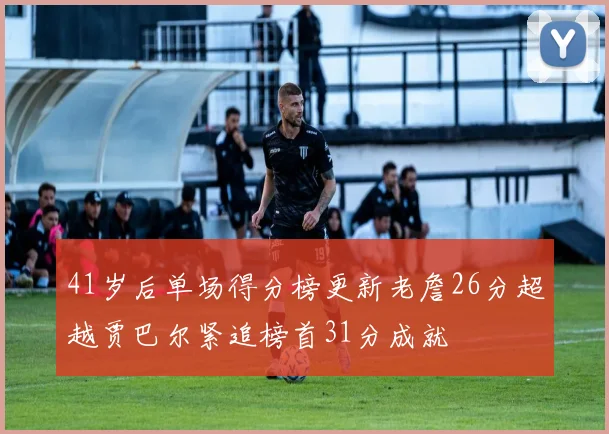 41岁后单场得分榜更新老詹26分超越贾巴尔紧追榜首31分成就