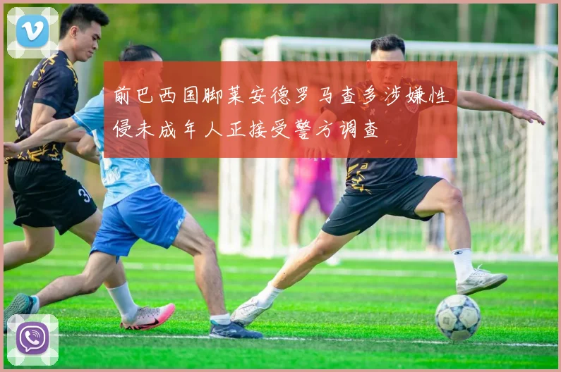 前巴西国脚莱安德罗马查多涉嫌性侵未成年人正接受警方调查