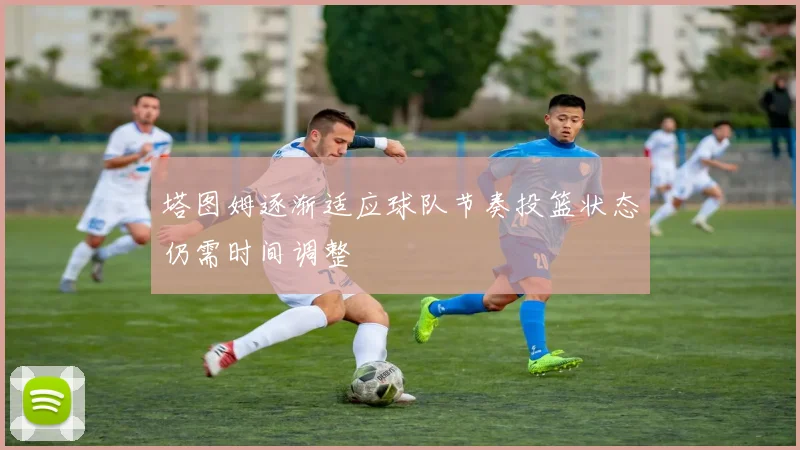 塔图姆逐渐适应球队节奏投篮状态仍需时间调整