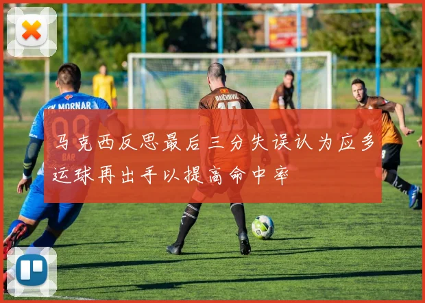 马克西反思最后三分失误认为应多运球再出手以提高命中率