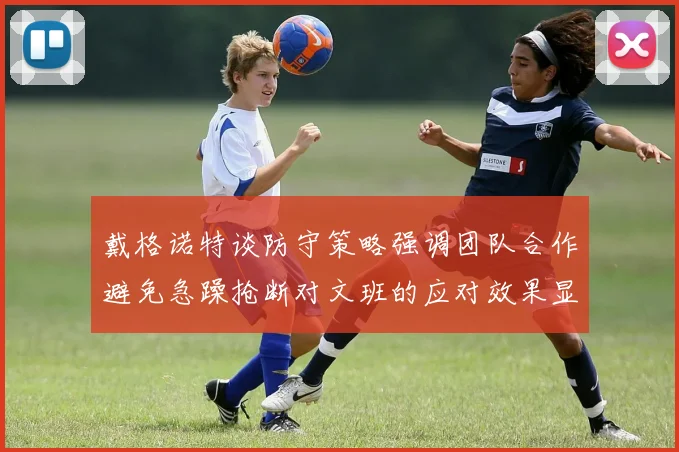 戴格诺特谈防守策略强调团队合作避免急躁抢断对文班的应对效果显著