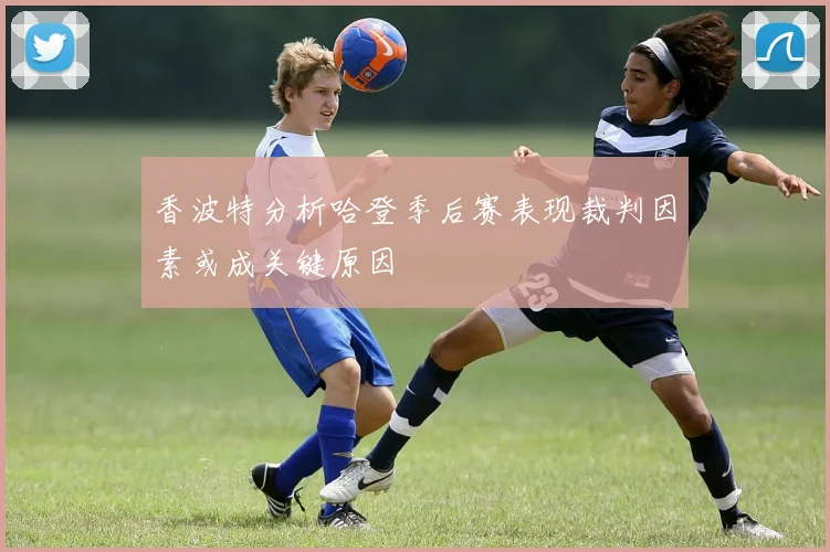 香波特分析哈登季后赛表现裁判因素或成关键原因