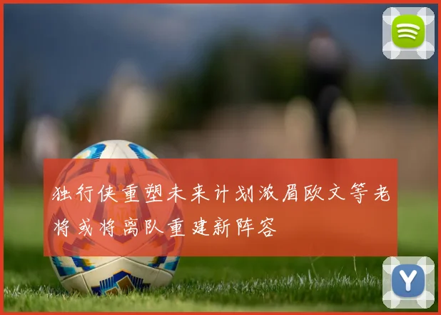 独行侠重塑未来计划浓眉欧文等老将或将离队重建新阵容